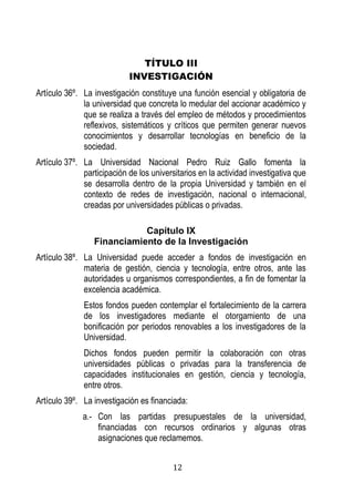 12 
TÍTULO III 
INVESTIGACIÓN 
Artículo 36º. La investigación constituye una función esencial y obligatoria de la universidad que concreta lo medular del accionar académico y que se realiza a través del empleo de métodos y procedimientos reflexivos, sistemáticos y críticos que permiten generar nuevos conocimientos y desarrollar tecnologías en beneficio de la sociedad. 
Artículo 37º. La Universidad Nacional Pedro Ruiz Gallo fomenta la participación de los universitarios en la actividad investigativa que se desarrolla dentro de la propia Universidad y también en el contexto de redes de investigación, nacional o internacional, creadas por universidades públicas o privadas. 
Capítulo IX 
Financiamiento de la Investigación 
Artículo 38º. La Universidad puede acceder a fondos de investigación en materia de gestión, ciencia y tecnología, entre otros, ante las autoridades u organismos correspondientes, a fin de fomentar la excelencia académica. 
Estos fondos pueden contemplar el fortalecimiento de la carrera de los investigadores mediante el otorgamiento de una bonificación por periodos renovables a los investigadores de la Universidad. 
Dichos fondos pueden permitir la colaboración con otras universidades públicas o privadas para la transferencia de capacidades institucionales en gestión, ciencia y tecnología, entre otros. 
Artículo 39º. La investigación es financiada: 
a.- Con las partidas presupuestales de la universidad, financiadas con recursos ordinarios y algunas otras asignaciones que reclamemos.  