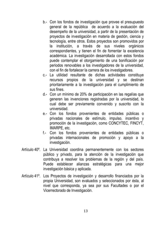 13 
b.- Con los fondos de investigación que provee el presupuesto general de la república de acuerdo a la evaluación del desempeño de la universidad, a partir de la presentación de proyectos de investigación en materia de gestión, ciencia y tecnología, entre otros. Estos proyectos son promovidos por la institución, a través de sus niveles orgánicos correspondientes, y tienen el fin de fomentar la excelencia académica. La investigación desarrollada con estos fondos puede contemplar el otorgamiento de una bonificación por periodos renovables a los investigadores de la universidad, con el fin de fortalecer la carrera de los investigadores. 
c.- La utilidad resultante de dichas actividades constituye recursos propios de la universidad y se destinan prioritariamente a la investigación para el cumplimiento de sus fines. 
d.- Con un mínimo de 20% de participación en las regalías que generen las invenciones registradas por la universidad, lo cual debe ser previamente convenido y suscrito con la universidad. 
e.- Con los fondos provenientes de entidades públicas o privadas nacionales de estímulo, impulso, incentivo y promoción de la investigación, como CONCYTEC, FINCYT, IMARPE, etc. 
f.- Con los fondos provenientes de entidades públicas o privadas internacionales de promoción y apoyo a la investigación. 
Artículo 40º. La Universidad coordina permanentemente con los sectores público y privado, para la atención de la investigación que contribuya a resolver los problemas de la región y del país. Puede establecer alianzas estratégicas para una mejor investigación básica y aplicada. 
Artículo 41º. Los Proyectos de investigación y desarrollo financiados por la propia Universidad, son evaluados y seleccionados por ésta, al nivel que corresponda, ya sea por sus Facultades o por el Vicerrectorado de Investigación.  