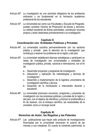 14 
Artículo 42º. La investigación es una actividad obligatoria de los profesores ordinarios y es fundamental en la formación académico profesional de los estudiantes. 
Artículo 43º. La Universidad así como sus Facultades y Escuela de Posgrado, pueden constituir Centros de Producción de bienes y servicios. La utilidad resultante de dichas actividades, constituyen recursos propios y serán destinados prioritariamente a la investigación. 
Capítulo X 
Coordinación con Entidades Públicas y Privadas 
Artículo 44º. La universidad coordina permanentemente con los sectores público y privado para la atención de la investigación que contribuya a resolver los problemas de la región y del país. 
Artículo 45º. La universidad establecerá alianzas estratégicas y participará en redes de investigación con universidades y entidades de investigación pública, privada, nacional e internacional, con el fin de: 
a.- Desarrollar proyectos y programas de investigación. 
b.- Adquisición y aplicación de metodologías y técnicas de investigación. 
c.- Desarrollo e implementación de la logística universitaria de investigación científica y técnica. 
d.- Desarrollo de la movilización e intercambio docente y estudiantil. 
Artículo 46º. La universidad promueve convenios, programas y proyectos de investigación con las empresas públicas y privadas de la región y del país, con el objetivo de identificar y priorizar la problemática a fin de resolver, con el enfoque científico, las necesidades de la sociedad, como un encargo social. 
Capítulo XI 
Derechos de Autor, las Regalías y las Patentes 
Artículo 47º. Las publicaciones que hayan sido producto de investigaciones financiadas por la universidad reconocen la autoría de las mismas a sus creadores. En cuanto al contenido patrimonial, la  