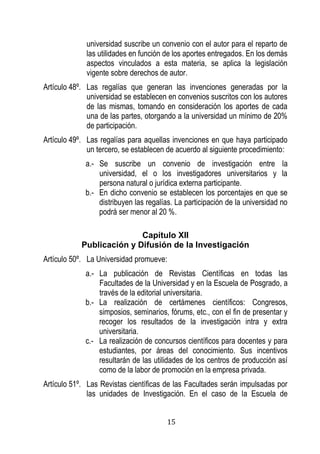15 
universidad suscribe un convenio con el autor para el reparto de las utilidades en función de los aportes entregados. En los demás aspectos vinculados a esta materia, se aplica la legislación vigente sobre derechos de autor. 
Artículo 48º. Las regalías que generan las invenciones generadas por la universidad se establecen en convenios suscritos con los autores de las mismas, tomando en consideración los aportes de cada una de las partes, otorgando a la universidad un mínimo de 20% de participación. 
Artículo 49º. Las regalías para aquellas invenciones en que haya participado un tercero, se establecen de acuerdo al siguiente procedimiento: 
a.- Se suscribe un convenio de investigación entre la universidad, el o los investigadores universitarios y la persona natural o jurídica externa participante. 
b.- En dicho convenio se establecen los porcentajes en que se distribuyen las regalías. La participación de la universidad no podrá ser menor al 20 %. 
Capítulo XII 
Publicación y Difusión de la Investigación 
Artículo 50º. La Universidad promueve: 
a.- La publicación de Revistas Científicas en todas las Facultades de la Universidad y en la Escuela de Posgrado, a través de la editorial universitaria. 
b.- La realización de certámenes científicos: Congresos, simposios, seminarios, fórums, etc., con el fin de presentar y recoger los resultados de la investigación intra y extra universitaria. 
c.- La realización de concursos científicos para docentes y para estudiantes, por áreas del conocimiento. Sus incentivos resultarán de las utilidades de los centros de producción así como de la labor de promoción en la empresa privada. 
Artículo 51º. Las Revistas científicas de las Facultades serán impulsadas por las unidades de Investigación. En el caso de la Escuela de  