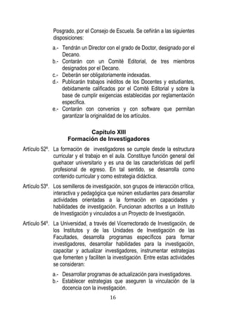 16 
Posgrado, por el Consejo de Escuela. Se ceñirán a las siguientes disposiciones: 
a.- Tendrán un Director con el grado de Doctor, designado por el Decano. 
b.- Contarán con un Comité Editorial, de tres miembros designados por el Decano. 
c.- Deberán ser obligatoriamente indexadas. 
d.- Publicarán trabajos inéditos de los Docentes y estudiantes, debidamente calificados por el Comité Editorial y sobre la base de cumplir exigencias establecidas por reglamentación específica. 
e.- Contarán con convenios y con software que permitan garantizar la originalidad de los artículos. 
Capítulo XIII 
Formación de Investigadores 
Artículo 52º. La formación de investigadores se cumple desde la estructura curricular y el trabajo en el aula. Constituye función general del quehacer universitario y es una de las características del perfil profesional de egreso. En tal sentido, se desarrolla como contenido curricular y como estrategia didáctica. 
Artículo 53º. Los semilleros de investigación, son grupos de interacción crítica, interactiva y pedagógica que reúnen estudiantes para desarrollar actividades orientadas a la formación en capacidades y habilidades de investigación. Funcionan adscritos a un Instituto de Investigación y vinculados a un Proyecto de Investigación. 
Artículo 54º. La Universidad, a través del Vicerrectorado de Investigación, de los Institutos y de las Unidades de Investigación de las Facultades, desarrolla programas específicos para formar investigadores, desarrollar habilidades para la investigación, capacitar y actualizar investigadores, instrumentar estrategias que fomenten y faciliten la investigación. Entre estas actividades se consideran: 
a.- Desarrollar programas de actualización para investigadores. 
b.- Establecer estrategias que aseguren la vinculación de la docencia con la investigación.  