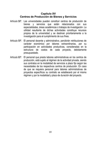 18 
Capítulo XV 
Centros de Producción de Bienes y Servicios 
Artículo 58º. Las universidades pueden constituir centros de producción de bienes y servicios que están relacionados con sus especialidades, áreas académicas o trabajos de investigación. La utilidad resultante de dichas actividades constituye recursos propios de la universidad y se destinan prioritariamente a la investigación para el cumplimiento de sus fines. 
Artículo 59º. El personal docente y administrativo, percibirán retribuciones de carácter económico por labores extraordinarias, por su participación en actividades productivas, consideradas en la estructura de costos de cada proyecto, debidamente presupuestado. 
Artículo 60º. El personal que presta labores administrativas en los centros de producción, está sujeto al régimen de la actividad privada, siendo sus contratos en la modalidad de servicios a plazo fijo según las necesidades de los respectivos centros de producción. En caso de que se requiera personal para labores administrativas de proyectos específicos su contrato se establecerá por el mismo régimen y por la modalidad y plazo de duración del proyecto. 
 