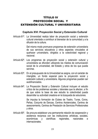 19 
TÍTULO IV 
PROYECCIÓN SOCIAL Y 
EXTENSIÓN CULTURAL Y UNIVERSITARIA 
Capítulo XVI: Proyección Social y Extensión Cultural 
Artículo 61º. La Universidad realiza labor de proyección social y extensión cultural orientada a contribuir al bienestar de la comunidad y a la difusión de la cultura. 
Del mismo modo promueve programas de extensión universitaria de sus servicios educativos y otros aspectos vinculados al quehacer universitario, dirigidos a la colectividad regional y nacional. 
Artículo 62º. Los programas de proyección social y extensión cultural y universitaria se difunden utilizando los medios de comunicación social de la universidad, del Estado y otros de los que pueda servirse. 
Artículo 63º. En el presupuesto de la Universidad se asigna, con el carácter de intangible, un fondo especial para la proyección social y extensión cultural y universitaria. Algunos programas pueden ser autofinanciados. 
Artículo 64º. La Proyección Social y Extensión Cultural incluyen el estudio crítico de los problemas sociales y laborales que la afectan, a fin de que sobre la base de ese estudio la colectividad pueda desarrollar su actividad creadora en la búsqueda de soluciones. 
Se impulsa la formación de Clubes de Teatro, Tunas, Coros, Peñas, Conjunto de Danzas, Centros Asistenciales, Centros de asesoramiento, Centros de Prestación de Servicios Profesionales y otros. 
Artículo 65º. Se procura establecer una permanente relación de cooperación y asistencia recíproca con las instituciones artísticas, sociales, económicas y científicas regionales, nacionales e internacionales.  