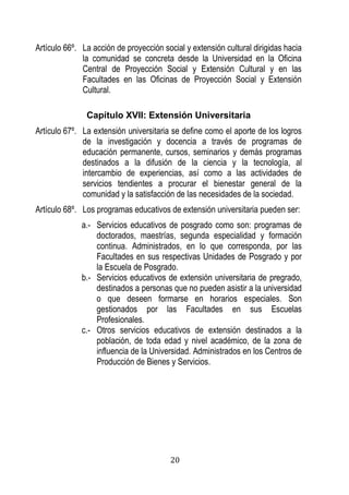 20 
Artículo 66º. La acción de proyección social y extensión cultural dirigidas hacia la comunidad se concreta desde la Universidad en la Oficina Central de Proyección Social y Extensión Cultural y en las Facultades en las Oficinas de Proyección Social y Extensión Cultural. 
Capítulo XVII: Extensión Universitaria 
Artículo 67º. La extensión universitaria se define como el aporte de los logros de la investigación y docencia a través de programas de educación permanente, cursos, seminarios y demás programas destinados a la difusión de la ciencia y la tecnología, al intercambio de experiencias, así como a las actividades de servicios tendientes a procurar el bienestar general de la comunidad y la satisfacción de las necesidades de la sociedad. 
Artículo 68º. Los programas educativos de extensión universitaria pueden ser: 
a.- Servicios educativos de posgrado como son: programas de doctorados, maestrías, segunda especialidad y formación continua. Administrados, en lo que corresponda, por las Facultades en sus respectivas Unidades de Posgrado y por la Escuela de Posgrado. 
b.- Servicios educativos de extensión universitaria de pregrado, destinados a personas que no pueden asistir a la universidad o que deseen formarse en horarios especiales. Son gestionados por las Facultades en sus Escuelas Profesionales. 
c.- Otros servicios educativos de extensión destinados a la población, de toda edad y nivel académico, de la zona de influencia de la Universidad. Administrados en los Centros de Producción de Bienes y Servicios. 
 