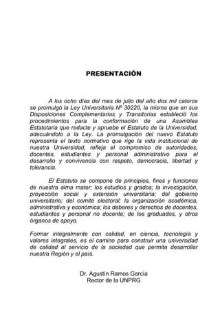 PRESENTACIÓN 
A los ocho días del mes de julio del año dos mil catorce se promulgó la Ley Universitaria Nº 30220, la misma que en sus Disposiciones Complementarias y Transitorias estableció los procedimientos para la conformación de una Asamblea Estatutaria que redacte y apruebe el Estatuto de la Universidad, adecuándolo a la Ley. La promulgación del nuevo Estatuto representa el texto normativo que rige la vida institucional de nuestra Universidad, refleja el compromiso de autoridades, docentes, estudiantes y personal administrativo para el desarrollo y convivencia con respeto, democracia, libertad y tolerancia. 
El Estatuto se compone de principios, fines y funciones de nuestra alma mater; los estudios y grados; la investigación, proyección social y extensión universitaria; del gobierno universitario; del comité electoral; la organización académica, administrativa y económica; los deberes y derechos de docentes, estudiantes y personal no docente; de los graduados, y otros órganos de apoyo. 
Formar integralmente con calidad, en ciencia, tecnología y valores integrales, es el camino para construir una universidad de calidad al servicio de la sociedad que permita desarrollar nuestra Región y el país. 
Dr. Agustín Ramos García 
Rector de la UNPRG  