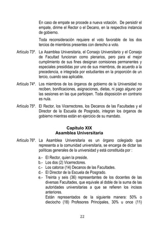 22 
En caso de empate se procede a nueva votación. De persistir el empate, dirime el Rector o el Decano, en la respectiva instancia de gobierno. 
Toda reconsideración requiere el voto favorable de los dos tercios de miembros presentes con derecho a voto. 
Artículo 73º. La Asamblea Universitaria, el Consejo Universitario y el Consejo de Facultad funcionan como plenarios, pero para el mejor cumplimiento de sus fines designan comisiones permanentes y especiales presididas por uno de sus miembros, de acuerdo a la precedencia, e integrada por estudiantes en la proporción de un tercio, cuando sea aplicable. 
Artículo 74º. Los miembros de los órganos de gobierno de la Universidad no reciben, bonificaciones, asignaciones, dietas, ni pago alguno por las sesiones en las que participen. Toda disposición en contrario es nula. 
Artículo 75º. El Rector, los Vicerrectores, los Decanos de las Facultades y el Director de la Escuela de Posgrado, integran los órganos de gobierno mientras están en ejercicio de su mandato. 
Capítulo XIX 
Asamblea Universitaria 
Artículo 76º. La Asamblea Universitaria es un órgano colegiado que representa a la comunidad universitaria, se encarga de dictar las políticas generales de la universidad y está constituida por : 
a.- El Rector, quien la preside. 
b.- Los dos (2) Vicerrectores. 
c.- Los catorce (14) Decanos de las Facultades. 
d.- El Director de la Escuela de Posgrado. 
e.- Treinta y seis (36) representantes de los docentes de las diversas Facultades, que equivale al doble de la suma de las autoridades universitarias a que se refieren los incisos anteriores. 
Están representados de la siguiente manera: 50% o dieciocho (18) Profesores Principales, 30% u once (11)  