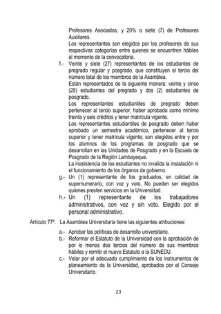 23 
Profesores Asociados, y 20% o siete (7) de Profesores Auxiliares. 
Los representantes son elegidos por los profesores de sus respectivas categorías entre quienes se encuentren hábiles al momento de la convocatoria. 
f.- Veinte y siete (27) representantes de los estudiantes de pregrado regular y posgrado, que constituyen el tercio del número total de los miembros de la Asamblea. 
Están representados de la siguiente manera: veinte y cinco (25) estudiantes del pregrado y dos (2) estudiantes de posgrado. 
Los representantes estudiantiles de pregrado deben pertenecer al tercio superior, haber aprobado como mínimo treinta y seis créditos y tener matrícula vigente. 
Los representantes estudiantiles de posgrado deben haber aprobado un semestre académico, pertenecer al tercio superior y tener matrícula vigente; son elegidos entre y por los alumnos de los programas de posgrado que se desarrollan en las Unidades de Posgrado y en la Escuela de Posgrado de la Región Lambayeque. 
La inasistencia de los estudiantes no invalida la instalación ni el funcionamiento de los órganos de gobierno. 
g.- Un (1) representante de los graduados, en calidad de supernumerario, con voz y voto. No pueden ser elegidos quienes presten servicios en la Universidad. 
h.- Un (1) representante de los trabajadores administrativos, con voz y sin voto. Elegido por el personal administrativo. 
Artículo 77º. La Asamblea Universitaria tiene las siguientes atribuciones: 
a.- Aprobar las políticas de desarrollo universitario. 
b.- Reformar el Estatuto de la Universidad con la aprobación de por lo menos dos tercios del número de sus miembros hábiles y remitir el nuevo Estatuto a la SUNEDU. 
c.- Velar por el adecuado cumplimiento de los instrumentos de planeamiento de la Universidad, aprobados por el Consejo Universitario.  