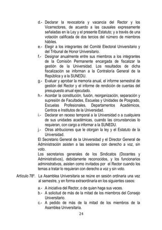 24 
d.- Declarar la revocatoria y vacancia del Rector y los Vicerrectores, de acuerdo a las causales expresamente señaladas en la Ley y el presente Estatuto; y a través de una votación calificada de dos tercios del número de miembros hábiles. 
e.- Elegir a los integrantes del Comité Electoral Universitario y del Tribunal de Honor Universitario. 
f.- Designar anualmente entre sus miembros a los integrantes de la Comisión Permanente encargada de fiscalizar la gestión de la Universidad. Los resultados de dicha fiscalización se informan a la Contraloría General de la República y a la SUNEDU. 
g.- Evaluar y aprobar la memoria anual, el informe semestral de gestión del Rector y el informe de rendición de cuentas del presupuesto anual ejecutado. 
h.- Acordar la constitución, fusión, reorganización, separación y supresión de Facultades, Escuelas y Unidades de Posgrado, Escuelas Profesionales, Departamentos Académicos, Centros e Institutos de la Universidad. 
i.- Declarar en receso temporal a la Universidad o a cualquiera de sus unidades académicas, cuando las circunstancias lo requieran, con cargo a informar a la SUNEDU. 
j.- Otras atribuciones que le otorgan la ley y el Estatuto de la Universidad. 
El Secretario General de la Universidad y el Director General de Administración asisten a las sesiones con derecho a voz, sin voto. 
Los secretarios generales de los Sindicatos (Docentes y Administrativos), debidamente reconocidos, y los funcionarios administrativos, asisten como invitados por el Rector cuando los temas a tratar lo requieran con derecho a voz y sin voto. 
Artículo 78º. La Asamblea Universitaria se reúne en sesión ordinaria una vez al semestre, y en forma extraordinaria en los siguientes casos: 
a.- A iniciativa del Rector, o de quien haga sus veces. 
b.- A solicitud de más de la mitad de los miembros del Consejo Universitario. 
c.- A pedido de más de la mitad de los miembros de la Asamblea Universitaria.  