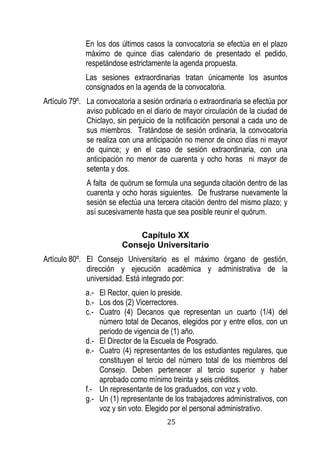 25 
En los dos últimos casos la convocatoria se efectúa en el plazo máximo de quince días calendario de presentado el pedido, respetándose estrictamente la agenda propuesta. 
Las sesiones extraordinarias tratan únicamente los asuntos consignados en la agenda de la convocatoria. 
Artículo 79º. La convocatoria a sesión ordinaria o extraordinaria se efectúa por aviso publicado en el diario de mayor circulación de la ciudad de Chiclayo, sin perjuicio de la notificación personal a cada uno de sus miembros. Tratándose de sesión ordinaria, la convocatoria se realiza con una anticipación no menor de cinco días ni mayor de quince; y en el caso de sesión extraordinaria, con una anticipación no menor de cuarenta y ocho horas ni mayor de setenta y dos. 
A falta de quórum se formula una segunda citación dentro de las cuarenta y ocho horas siguientes. De frustrarse nuevamente la sesión se efectúa una tercera citación dentro del mismo plazo; y así sucesivamente hasta que sea posible reunir el quórum. 
Capítulo XX 
Consejo Universitario 
Artículo 80º. El Consejo Universitario es el máximo órgano de gestión, dirección y ejecución académica y administrativa de la universidad. Está integrado por: 
a.- El Rector, quien lo preside. 
b.- Los dos (2) Vicerrectores. 
c.- Cuatro (4) Decanos que representan un cuarto (1/4) del número total de Decanos, elegidos por y entre ellos, con un periodo de vigencia de (1) año. 
d.- El Director de la Escuela de Posgrado. 
e.- Cuatro (4) representantes de los estudiantes regulares, que constituyen el tercio del número total de los miembros del Consejo. Deben pertenecer al tercio superior y haber aprobado como mínimo treinta y seis créditos. 
f.- Un representante de los graduados, con voz y voto. 
g.- Un (1) representante de los trabajadores administrativos, con voz y sin voto. Elegido por el personal administrativo.  
