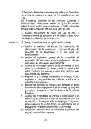 26 
El Secretario General de la Universidad y el Director General de Administración asisten a las sesiones con derecho a voz, sin voto. 
Los Secretarios Generales de los Sindicatos (Docentes y Administrativos), debidamente reconocidos, y los funcionarios Administrativos, asisten como invitados por el Rector cuando los temas a tratar lo requieran con derecho a voz y sin voto. 
El Consejo Universitario se reúne una vez al mes, y extraordinariamente es convocado por el Rector o quien haga sus veces, o por la mitad de sus miembros. 
Artículo 81º. El Consejo Universitario tiene las siguientes atribuciones: 
a.- Aprobar a propuesta del Rector, los instrumentos de planeamiento de la universidad como son el plan de desarrollo de la Universidad y el plan anual de funcionamiento. 
b.- Aprobar el reglamento general de la universidad, el reglamento de elecciones y otros reglamentos internos especiales, así como vigilar su cumplimiento. 
c.- Aprobar el presupuesto general de la universidad, el plan anual de adquisiciones de bienes y servicios, autorizar los actos y contratos que atañen a la universidad y resolver todo lo pertinente a su economía. 
d.- Proponer a la Asamblea Universitaria la creación, fusión, supresión o reorganización de unidades académicas e institutos de investigación. 
e.- Ratificar los currículos de estudios que conducen al grado académico o al título profesional, en los niveles de pregrado y posgrado, aprobados por las Facultades o la Escuela de Posgrado. 
f.- Aprobar las modalidades de ingreso e incorporación a la universidad anualmente el número de vacantes del concurso de admisión ordinario para estudios de pregrado regulares, previa propuesta de las facultades, en concordancia con el presupuesto y el plan de desarrollo de la universidad. 
g.- Aprueba el calendario anual de actividades académicas del pregrado para estudios regulares.  