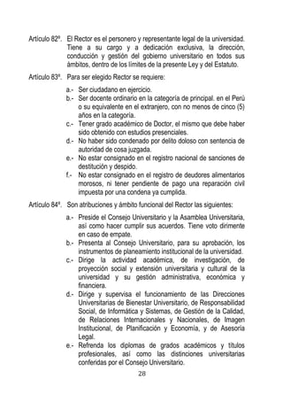 28 
Artículo 82º. El Rector es el personero y representante legal de la universidad. Tiene a su cargo y a dedicación exclusiva, la dirección, conducción y gestión del gobierno universitario en todos sus ámbitos, dentro de los límites de la presente Ley y del Estatuto. 
Artículo 83º. Para ser elegido Rector se requiere: 
a.- Ser ciudadano en ejercicio. 
b.- Ser docente ordinario en la categoría de principal. en el Perú o su equivalente en el extranjero, con no menos de cinco (5) años en la categoría. 
c.- Tener grado académico de Doctor, el mismo que debe haber sido obtenido con estudios presenciales. 
d.- No haber sido condenado por delito doloso con sentencia de autoridad de cosa juzgada. 
e.- No estar consignado en el registro nacional de sanciones de destitución y despido. 
f.- No estar consignado en el registro de deudores alimentarios morosos, ni tener pendiente de pago una reparación civil impuesta por una condena ya cumplida. 
Artículo 84º. Son atribuciones y ámbito funcional del Rector las siguientes: 
a.- Preside el Consejo Universitario y la Asamblea Universitaria, así como hacer cumplir sus acuerdos. Tiene voto dirimente en caso de empate. 
b.- Presenta al Consejo Universitario, para su aprobación, los instrumentos de planeamiento institucional de la universidad. 
c.- Dirige la actividad académica, de investigación, de proyección social y extensión universitaria y cultural de la universidad y su gestión administrativa, económica y financiera. 
d.- Dirige y supervisa el funcionamiento de las Direcciones Universitarias de Bienestar Universitario, de Responsabilidad Social, de Informática y Sistemas, de Gestión de la Calidad, de Relaciones Internacionales y Nacionales, de Imagen Institucional, de Planificación y Economía, y de Asesoría Legal. 
e.- Refrenda los diplomas de grados académicos y títulos profesionales, así como las distinciones universitarias conferidas por el Consejo Universitario.  