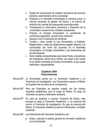 29 
f.- Expide las resoluciones de carácter previsional del personal docente y administrativo de la universidad. 
g.- Presenta a la Asamblea Universitaria la memoria anual, el informe semestral de gestión del Rector y el informe de rendición de cuentas del presupuesto anual ejecutado. 
h.- Transparenta la información económica y financiera de la universidad a través de las unidades competentes. 
i.- Propone al Consejo Universitario la constitución de comisiones especiales, cuando fuera necesario. 
j.- Designa a los Funcionarios de confianza. 
k.- Cumple y hace cumplir la Ley Universitaria, el Estatuto, Reglamentos y todas las disposiciones legales relativas a la Universidad, así como los acuerdos de la Asamblea Universitaria, el Consejo Universitario y las resoluciones del Comité Electoral. 
l.- Dicta medidas extraordinarias para hacer frente a situaciones de emergencia, dentro de su ámbito, con cargo a dar cuenta en la sesión inmediata al Consejo Universitario, el que puede ratificarlas o desaprobarlas. 
Capítulo XXII 
Vicerrectores 
Artículo 85º. La Universidad cuenta con un Vicerrector Académico y un Vicerrector de Investigación. Los Vicerrectores apoyan al Rector en la gestión de las áreas de su competencia. 
Artículo 86º. Para ser Vicerrector se requiere cumplir con los mismos requisitos establecidos para el cargo de Rector. El cargo de vicerrector se ejerce a dedicación exclusiva. 
Artículo 87º. En caso de ausencia o Licencia Temporal del Rector, este encarga el cargo al Vicerrector Académico, o, en ausencia del mismo, al Vicerrector de Investigación. En caso de vacancia del Rector, el Vicerrector Académico asume el Rectorado y completa el periodo. 
Artículo 88º. Las atribuciones del Vicerrector Académico son: 
a.- Dirigir y ejecutar la política general de formación académica en la universidad.  