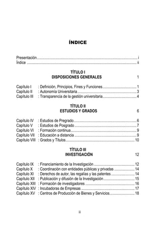 ii 
ÍNDICE 
Presentación ........................................................................................................ i 
Índice ................................................................................................................. ii 
TÍTULO I 
DISPOSICIONES GENERALES 1 
Capítulo I : Definición, Principios, Fines y Funciones ................................... 1 
Capítulo II : Autonomía Universitaria ............................................................. 3 
Capítulo III : Transparencia de la gestión universitaria ................................... 4 
TÍTULO II 
ESTUDIOS Y GRADOS 6 
Capítulo IV : Estudios de Pregrado ................................................................. 6 
Capítulo V : Estudios de Posgrado ................................................................ 7 
Capítulo VI : Formación continua .................................................................... 9 
Capítulo VII : Educación a distancia ................................................................ 9 
Capítulo VIII : Grados y Títulos ....................................................................... 10 
TÍTULO III 
INVESTIGACIÓN 12 
Capítulo IX : Financiamiento de la Investigación .......................................... 12 
Capítulo X : Coordinación con entidades públicas y privadas ..................... 14 
Capítulo XI : Derechos de autor, las regalías y las patentes ........................ 14 
Capítulo XII : Publicación y difusión de la Investigación ................................ 15 
Capítulo XIII : Formación de investigadores ................................................... 16 
Capítulo XIV : Incubadoras de Empresas ....................................................... 17 
Capítulo XV : Centros de Producción de Bienes y Servicios.......................... 18 
 