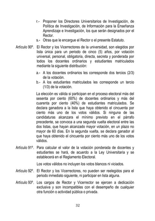 32 
r.- Proponer los Directores Universitarios de Investigación, de Política de Investigación, de Información para la Enseñanza Aprendizaje e Investigación, los que serán designados por el Rector. 
s.- Otras que le encargue el Rector o el presente Estatuto. 
Artículo 90º. El Rector y los Vicerrectores de la universidad, son elegidos por lista única para un periodo de cinco (5) años, por votación universal, personal, obligatoria, directa, secreta y ponderada por todos los docentes ordinarios y estudiantes matriculados mediante la siguiente distribución: 
a.- A los docentes ordinarios les corresponde dos tercios (2/3) de la votación. 
b.- A los estudiantes matriculados les corresponde un tercio (1/3) de la votación. 
La elección es válida si participan en el proceso electoral más del sesenta por ciento (60%) de docentes ordinarios y más del cuarenta por ciento (40%) de estudiantes matriculados. Se declara ganadora a la lista que haya obtenido el cincuenta por ciento más uno de los votos válidos. Si ninguna de las candidaturas alcanzara el mínimo previsto en el párrafo precedente, se convoca a una segunda vuelta electoral entre las dos listas, que hayan alcanzado mayor votación, en un plazo no mayor de 60 días. En la segunda vuelta, se declara ganador al que haya obtenido el cincuenta por ciento más uno de los votos válidos. 
Artículo 91º. Para calcular el valor de la votación ponderada de docentes y estudiantes se hará, de acuerdo a la Ley Universitaria y se establecerá en el Reglamento Electoral. 
Los votos válidos no incluyen los votos blancos ni viciados. 
Artículo 92º. El Rector y los Vicerrectores, no pueden ser reelegidos para el periodo inmediato siguiente, ni participar en lista alguna. 
Artículo 93º. Los cargos de Rector y Vicerrector se ejercen a dedicación exclusiva y son incompatibles con el desempeño de cualquier otra función o actividad pública o privada.  