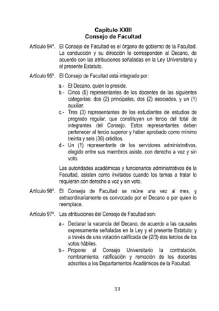33 
Capítulo XXIII 
Consejo de Facultad 
Artículo 94º. El Consejo de Facultad es el órgano de gobierno de la Facultad. La conducción y su dirección le corresponden al Decano, de acuerdo con las atribuciones señaladas en la Ley Universitaria y el presente Estatuto. 
Artículo 95º. l onse o de acultad esta integrado por: 
a.- El Decano, quien lo preside. 
b.- Cinco (5) representantes de los docentes de las siguientes categorías: dos (2) principales, dos (2) asociados, y un (1) auxiliar. 
c.- Tres (3) representantes de los estudiantes de estudios de pregrado regular, que constituyen un tercio del total de integrantes del Consejo. Estos representantes deben pertenecer al tercio superior y haber aprobado como mínimo treinta y seis (36) créditos. 
d.- Un (1) representante de los servidores administrativos, elegido entre sus miembros asiste, con derecho a voz y sin voto. 
Las autoridades académicas y funcionarios administrativos de la Facultad, asisten como invitados cuando los temas a tratar lo requieran con derecho a voz y sin voto. 
Artículo 96º. El Consejo de Facultad se reúne una vez al mes, y extraordinariamente es convocado por el Decano o por quien lo reemplace. 
Artículo 97º. Las atribuciones del Consejo de Facultad son: 
a.- Declarar la vacancia del Decano, de acuerdo a las causales expresamente señaladas en la Ley y el presente Estatuto; y a través de una votación calificada de (2/3) dos tercios de los votos hábiles. 
b.- Propone al Consejo Universitario la contratación, nombramiento, ratificación y remoción de los docentes adscritos a los Departamentos Académicos de la Facultad.  