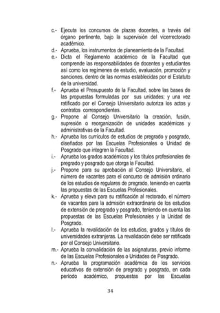 34 
c.- Ejecuta los concursos de plazas docentes, a través del órgano pertinente, bajo la supervisión del vicerrectorado académico. 
d.- Aprueba, los instrumentos de planeamiento de la Facultad. 
e.- Dicta el Reglamento académico de la Facultad que comprende las responsabilidades de docentes y estudiantes así como los regímenes de estudio, evaluación, promoción y sanciones, dentro de las normas establecidas por el Estatuto de la universidad. 
f.- Aprueba el Presupuesto de la Facultad, sobre las bases de las propuestas formuladas por sus unidades; y una vez ratificado por el Consejo Universitario autoriza los actos y contratos correspondientes. 
g.- Propone al Consejo Universitario la creación, fusión, supresión o reorganización de unidades académicas y administrativas de la Facultad. 
h.- Aprueba los currículos de estudios de pregrado y posgrado, diseñados por las Escuelas Profesionales o Unidad de Posgrado que integren la Facultad. 
i.- Aprueba los grados académicos y los títulos profesionales de pregrado y posgrado que otorga la Facultad. 
j.- Propone para su aprobación al Consejo Universitario, el número de vacantes para el concurso de admisión ordinario de los estudios de regulares de pregrado, teniendo en cuenta las propuestas de las Escuelas Profesionales. 
k.- Aprueba y eleva para su ratificación al rectorado, el número de vacantes para la admisión extraordinaria de los estudios de extensión de pregrado y posgrado, teniendo en cuenta las propuestas de las Escuelas Profesionales y la Unidad de Posgrado. 
l.- Aprueba la revalidación de los estudios, grados y títulos de universidades extranjeras. La revalidación debe ser ratificada por el Consejo Universitario. 
m.- Aprueba la convalidación de las asignaturas, previo informe de las Escuelas Profesionales o Unidades de Posgrado. 
n.- Aprueba la programación académica de los servicios educativos de extensión de pregrado y posgrado, en cada período académico, propuestas por las Escuelas  