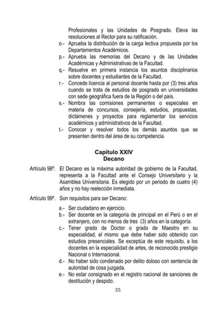 35 
Profesionales y las Unidades de Posgrado. Eleva las resoluciones al Rector para su ratificación. 
o.- Aprueba la distribución de la carga lectiva propuesta por los Departamentos Académicos. 
p.- Aprueba las memorias del Decano y de las Unidades Académicas y Administrativas de la Facultad. 
q.- Resuelve en primera instancia los asuntos disciplinarios sobre docentes y estudiantes de la Facultad. 
r.- Concede licencia al personal docente hasta por (3) tres años cuando se trata de estudios de posgrado en universidades con sede geográfica fuera de la Región o del país. 
s.- Nombra las comisiones permanentes o especiales en materia de concursos, consejería, estudios, propuestas, dictámenes y proyectos para reglamentar los servicios académicos y administrativos de la Facultad. 
t.- Conocer y resolver todos los demás asuntos que se presenten dentro del área de su competencia. 
Capítulo XXIV 
Decano 
Artículo 98º. El Decano es la máxima autoridad de gobierno de la Facultad, representa a la Facultad ante el Consejo Universitario y la Asamblea Universitaria. Es elegido por un periodo de cuatro (4) años y no hay reelección inmediata. 
Artículo 99º. Son requisitos para ser Decano: 
a.- Ser ciudadano en ejercicio. 
b.- Ser docente en la categoría de principal en el Perú o en el extranjero, con no menos de tres (3) años en la categoría. 
c.- Tener grado de Doctor o grado de Maestro en su especialidad, el mismo que debe haber sido obtenido con estudios presenciales. Se exceptúa de este requisito, a los docentes en la especialidad de artes, de reconocido prestigio Nacional o Internacional. 
d.- No haber sido condenado por delito doloso con sentencia de autoridad de cosa juzgada. 
e.- No estar consignado en el registro nacional de sanciones de destitución y despido.  