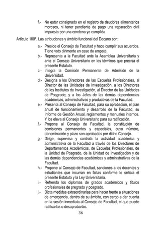 36 
f.- No estar consignado en el registro de deudores alimentarios morosos, ni tener pendiente de pago una reparación civil impuesta por una condena ya cumplida. 
Artículo 100º. Las atribuciones y ámbito funcional del Decano son: 
a.- Preside el Consejo de Facultad y hace cumplir sus acuerdos. Tiene voto dirimente en caso de empate. 
b.- Representa a la Facultad ante la Asamblea Universitaria y ante el Consejo Universitario en los términos que precisa el presente Estatuto. 
c.- Integra la Comisión Permanente de Admisión de la Universidad. 
d.- Designa a los Directores de las Escuelas Profesionales, al Director de las Unidades de Investigación, a los Directores de los Institutos de Investigación, al Director de las Unidades de Posgrado; y a los Jefes de las demás dependencias académicas, administrativas y productivas de la Facultad. 
e.- Presenta al Consejo de Facultad, para su aprobación, el plan anual de funcionamiento y desarrollo de la Facultad, su Informe de Gestión Anual, reglamentos y manuales internos. Y los eleva al Consejo Universitario para su ratificación. 
f.- Propone al Consejo de Facultad, la constitución de comisiones permanentes y especiales, cuyo número, denominación y plazo son aprobados por dicho Consejo. 
g.- Dirige, supervisa y controla la actividad académica y administrativa de la Facultad a través de los Directores de Departamentos Académicos, de Escuelas Profesionales, de la Unidad de Posgrado, de la Unidad de Investigación y de las demás dependencias académicas y administrativas de la Facultad. 
h.- Propone al Consejo de Facultad, sanciones a los docentes y estudiantes que incurran en faltas conforme lo señala el presente Estatuto y la Ley Universitaria. 
i.- Refrenda los diplomas de grados académicos y títulos profesionales de pregrado y posgrado. 
j.- Dicta medidas extraordinarias para hacer frente a situaciones de emergencia, dentro de su ámbito, con cargo a dar cuenta en la sesión inmediata al Consejo de Facultad, el que puede ratificarlas o desaprobarlas.  