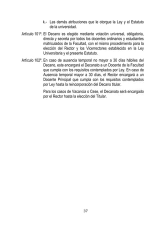 37 
k.- Las demás atribuciones que le otorgue la Ley y el Estatuto de la universidad. 
Artículo 101º. El Decano es elegido mediante votación universal, obligatoria, directa y secreta por todos los docentes ordinarios y estudiantes matriculados de la Facultad, con el mismo procedimiento para la elección del Rector y los Vicerrectores establecido en la Ley Universitaria y el presente Estatuto. 
Artículo 102º. En caso de ausencia temporal no mayor a 30 días hábiles del Decano, este encargará el Decanato a un Docente de la Facultad que cumpla con los requisitos contemplados por Ley. En caso de Ausencia temporal mayor a 30 días, el Rector encargará a un Docente Principal que cumpla con los requisitos contemplados por Ley hasta la reincorporación del Decano titular. 
Para los casos de Vacancia o Cese, el Decanato será encargado por el Rector hasta la elección del Titular. 
 