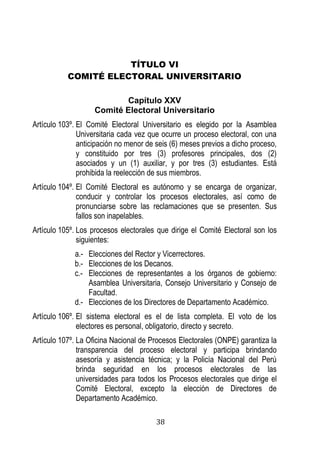 38 
TÍTULO VI 
COMITÉ ELECTORAL UNIVERSITARIO 
Capítulo XXV 
Comité Electoral Universitario 
Artículo 103º. El Comité Electoral Universitario es elegido por la Asamblea Universitaria cada vez que ocurre un proceso electoral, con una anticipación no menor de seis (6) meses previos a dicho proceso, y constituido por tres (3) profesores principales, dos (2) asociados y un (1) auxiliar, y por tres (3) estudiantes. Está prohibida la reelección de sus miembros. 
Artículo 104º. El Comité Electoral es autónomo y se encarga de organizar, conducir y controlar los procesos electorales, así como de pronunciarse sobre las reclamaciones que se presenten. Sus fallos son inapelables. 
Artículo 105º. Los procesos electorales que dirige el Comité Electoral son los siguientes: 
a.- Elecciones del Rector y Vicerrectores. 
b.- Elecciones de los Decanos. 
c.- Elecciones de representantes a los órganos de gobierno: Asamblea Universitaria, Consejo Universitario y Consejo de Facultad. 
d.- Elecciones de los Directores de Departamento Académico. 
Artículo 106º. El sistema electoral es el de lista completa. El voto de los electores es personal, obligatorio, directo y secreto. 
Artículo 107º. La Oficina Nacional de Procesos Electorales (ONPE) garantiza la transparencia del proceso electoral y participa brindando asesoría y asistencia técnica; y la Policía Nacional del Perú brinda seguridad en los procesos electorales de las universidades para todos los Procesos electorales que dirige el Comité Electoral, excepto la elección de Directores de Departamento Académico. 
 