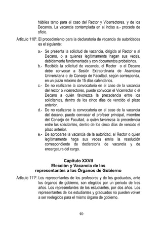 40 
hábiles tanto para el caso del Rector y Vicerrectores, y de los Decanos. La vacancia contemplada en el inciso a.- procede de oficio. 
Artículo 110º. El procedimiento para la declaratoria de vacancia de autoridades es el siguiente: 
a.- Se presenta la solicitud de vacancia, dirigida al Rector o al Decano, o a quienes legítimamente hagan sus veces, debidamente fundamentada y con documentos probatorios. 
b.- Recibida la solicitud de vacancia, el Rector o el Decano debe convocar a Sesión Extraordinaria de Asamblea Universitaria o de Consejo de Facultad, según corresponda, en un plazo máximo de 15 días calendarios. 
c.- De no realizarse la convocatoria en el caso de la vacancia del rector o vicerrectores, puede convocar el Vicerrector o el Decano a quién favorezca la precedencia entre los solicitantes, dentro de los cinco días de vencido el plazo anterior. 
d.- De no realizarse la convocatoria en el caso de la vacancia del decano, puede convocar el profesor principal, miembro del Consejo de Facultad, a quién favorezca la precedencia entre los solicitantes, dentro de los cinco días de vencido el plazo anterior. 
e.- De aprobarse la vacancia de la autoridad, el Rector o quien legítimamente haga sus veces emite la resolución correspondiente de declaratoria de vacancia y de encargatura del cargo. 
Capítulo XXVII 
Elección y Vacancia de los 
representantes a los Órganos de Gobierno 
Artículo 111º. Los representantes de los profesores y de los graduados, ante los órganos de gobierno, son elegidos por un periodo de tres años. Los representantes de los estudiantes, por dos años. Los representantes de los estudiantes y graduados no pueden volver a ser reelegidos para el mismo órgano de gobierno.  