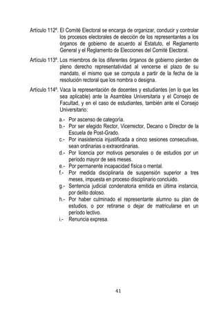 41 
Artículo 112º. El Comité Electoral se encarga de organizar, conducir y controlar los procesos electorales de elección de los representantes a los órganos de gobierno de acuerdo al Estatuto, el Reglamento General y el Reglamento de Elecciones del Comité Electoral. 
Artículo 113º. Los miembros de los diferentes órganos de gobierno pierden de pleno derecho representatividad al vencerse el plazo de su mandato, el mismo que se computa a partir de la fecha de la resolución rectoral que los nombra o designa. 
Artículo 114º. Vaca la representación de docentes y estudiantes (en lo que les sea aplicable) ante la Asamblea Universitaria y el Consejo de Facultad, y en el caso de estudiantes, también ante el Consejo Universitario: 
a.- Por ascenso de categoría. 
b.- Por ser elegido Rector, Vicerrector, Decano o Director de la Escuela de Post-Grado. 
c.- Por inasistencia injustificada a cinco sesiones consecutivas, sean ordinarias o extraordinarias. 
d.- Por licencia por motivos personales o de estudios por un período mayor de seis meses. 
e.- Por permanente incapacidad física o mental. 
f.- Por medida disciplinaria de suspensión superior a tres meses, impuesta en proceso disciplinario concluido. 
g.- Sentencia judicial condenatoria emitida en última instancia, por delito doloso. 
h.- Por haber culminado el representante alumno su plan de estudios, o por retirarse o dejar de matricularse en un período lectivo. 
i.- Renuncia expresa. 
 