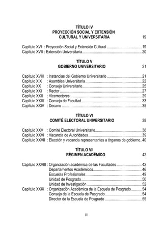 iii 
TÍTULO IV 
PROYECCIÓN SOCIAL Y EXTENSIÓN 
CULTURAL Y UNIVERSITARIA 19 
Capítulo XVI : Proyección Social y Extensión Cultural .................................... 19 
Capítulo XVII : Extensión Universitaria ............................................................. 20 
TÍTULO V 
GOBIERNO UNIVERSITARIO 21 
Capítulo XVIII : Instancias del Gobierno Universitario .................................... 21 
Capítulo XIX : Asamblea Universitaria .......................................................... 22 
Capítulo XX : Consejo Universitario ............................................................. 25 
Capítulo XXI : Rector .................................................................................... 27 
Capítulo XXII : Vicerrectores .......................................................................... 29 
Capítulo XXIII : Consejo de Facultad .............................................................. 33 
Capítulo XXIV : Decano .................................................................................. 35 
TÍTULO VI 
COMITÉ ELECTORAL UNIVERSITARIO 38 
Capítulo XXV : Comité Electoral Universitario................................................ 38 
Capítulo XXVI : Vacancia de Autoridades ....................................................... 39 
Capítulo XXVII : Elección y vacancia representantes a órganos de gobierno.. 40 
TÍTULO VII 
RÉGIMEN ACADÉMICO 42 
Capítulo XXVIII : Organización académica de las Facultades .......................... 42 
Departamentos Académicos .................................................. 46 
Escuelas Profesionales ......................................................... 49 
Unidad de Posgrado .............................................................. 50 
Unidad de Investigación ........................................................ 52 
Capítulo XXIX : Organización Académica de la Escuela de Posgrado ........... 54 
Consejo de la Escuela de Posgrado ...................................... 54 
Director de la Escuela de Posgrado ...................................... 55 
 