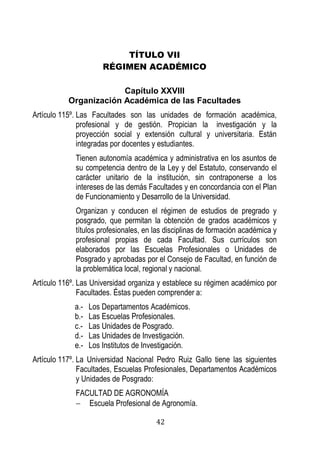 42 
TÍTULO VII 
RÉGIMEN ACADÉMICO 
Capítulo XXVIII 
Organización Académica de las Facultades 
Artículo 115º. Las Facultades son las unidades de formación académica, profesional y de gestión. Propician la investigación y la proyección social y extensión cultural y universitaria. Están integradas por docentes y estudiantes. 
Tienen autonomía académica y administrativa en los asuntos de su competencia dentro de la Ley y del Estatuto, conservando el carácter unitario de la institución, sin contraponerse a los intereses de las demás Facultades y en concordancia con el Plan de Funcionamiento y Desarrollo de la Universidad. 
Organizan y conducen el régimen de estudios de pregrado y posgrado, que permitan la obtención de grados académicos y títulos profesionales, en las disciplinas de formación académica y profesional propias de cada Facultad. Sus currículos son elaborados por las Escuelas Profesionales o Unidades de Posgrado y aprobadas por el Consejo de Facultad, en función de la problemática local, regional y nacional. 
Artículo 116º. Las Universidad organiza y establece su régimen académico por Facultades. Éstas pueden comprender a: 
a.- Los Departamentos Académicos. 
b.- Las Escuelas Profesionales. 
c.- Las Unidades de Posgrado. 
d.- Las Unidades de Investigación. 
e.- Los Institutos de Investigación. 
Artículo 117º. La Universidad Nacional Pedro Ruiz Gallo tiene las siguientes Facultades, Escuelas Profesionales, Departamentos Académicos y Unidades de Posgrado: 
FACULTAD DE AGRONOMÍA 
 Escuela Profesional de Agronomía.  