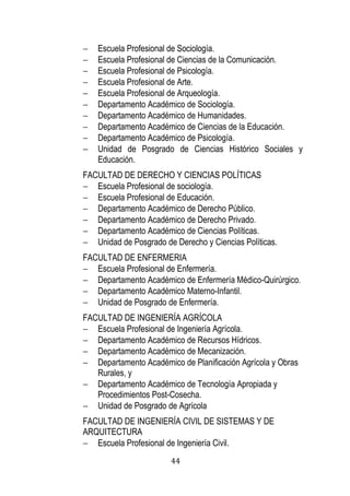 44 
 Escuela Profesional de Sociología. 
 Escuela Profesional de Ciencias de la Comunicación. 
 Escuela Profesional de Psicología. 
 Escuela Profesional de Arte. 
 Escuela Profesional de Arqueología. 
 Departamento Académico de Sociología. 
 Departamento Académico de Humanidades. 
 Departamento Académico de Ciencias de la Educación. 
 Departamento Académico de Psicología. 
 Unidad de Posgrado de Ciencias Histórico Sociales y Educación. 
FACULTAD DE DERECHO Y CIENCIAS POLÍTICAS 
 Escuela Profesional de sociología. 
 Escuela Profesional de Educación. 
 Departamento Académico de Derecho Público. 
 Departamento Académico de Derecho Privado. 
 Departamento Académico de Ciencias Políticas. 
 Unidad de Posgrado de Derecho y Ciencias Políticas. 
FACULTAD DE ENFERMERIA 
 Escuela Profesional de Enfermería. 
 Departamento Académico de Enfermería Médico-Quirúrgico. 
 Departamento Académico Materno-Infantil. 
 Unidad de Posgrado de Enfermería. 
FACULTAD DE INGENIERÍA AGRÍCOLA 
 Escuela Profesional de Ingeniería Agrícola. 
 Departamento Académico de Recursos Hídricos. 
 Departamento Académico de Mecanización. 
 Departamento Académico de Planificación Agrícola y Obras Rurales, y 
 Departamento Académico de Tecnología Apropiada y Procedimientos Post-Cosecha. 
 Unidad de Posgrado de Agrícola 
FACULTAD DE INGENIERÍA CIVIL DE SISTEMAS Y DE ARQUITECTURA 
 Escuela Profesional de Ingeniería Civil.  