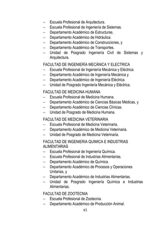45 
 Escuela Profesional de Arquitectura. 
 Escuela Profesional de Ingeniería de Sistemas. 
 Departamento Académico de Estructuras. 
 Departamento Académico de Hidráulica. 
 Departamento Académico de Construcciones, y 
 Departamento Académico de Transportes. 
 Unidad de Posgrado Ingeniería Civil de Sistemas y Arquitectura. 
FACULTAD DE INGENIERÍA MECÁNICA Y ELECTRICA 
 Escuela Profesional de Ingeniería Mecánica y Eléctrica. 
 Departamento Académico de Ingeniería Mecánica y 
 Departamento Académico de Ingeniería Eléctrica. 
 Unidad de Posgrado Ingeniería Mecánica y Eléctrica. 
FACULTAD DE MEDICINA HUMANA 
 Escuela Profesional de Medicina Humana. 
 Departamento Académico de Ciencias Básicas Médicas, y 
 Departamento Académico de Ciencias Clínicas. 
 Unidad de Posgrado de Medicina Humana. 
FACULTAD DE MEDICINA VETERINARIA 
 Escuela Profesional de Medicina Veterinaria. 
 Departamento Académico de Medicina Veterinaria. 
 Unidad de Posgrado de Medicina Veterinaria. 
FACULTAD DE INGENIERIA QUIMICA E INDUSTRIAS ALIMENTARIAS 
 Escuela Profesional de Ingeniería Química. 
 Escuela Profesional de Industrias Alimentarias. 
 Departamento Académico de Química. 
 Departamento Académico de Procesos y Operaciones Unitarias, y 
 Departamento Académico de Industrias Alimentarias. 
 Unidad de Posgrado Ingeniería Química e Industrias Alimentarias. 
FACULTAD DE ZOOTECNIA 
 Escuela Profesional de Zootecnia. 
 Departamento Académico de Producción Animal.  