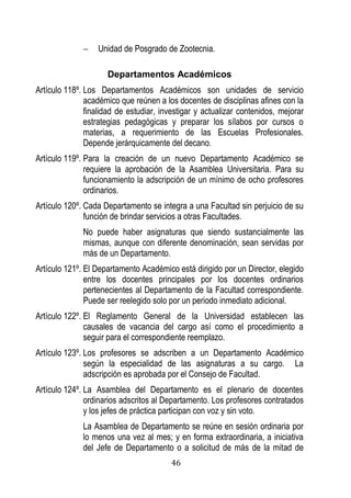 46 
 Unidad de Posgrado de Zootecnia. 
Departamentos Académicos 
Artículo 118º. Los Departamentos Académicos son unidades de servicio académico que reúnen a los docentes de disciplinas afines con la finalidad de estudiar, investigar y actualizar contenidos, mejorar estrategias pedagógicas y preparar los sílabos por cursos o materias, a requerimiento de las Escuelas Profesionales. Depende jerárquicamente del decano. 
Artículo 119º. Para la creación de un nuevo Departamento Académico se requiere la aprobación de la Asamblea Universitaria. Para su funcionamiento la adscripción de un mínimo de ocho profesores ordinarios. 
Artículo 120º. Cada Departamento se integra a una Facultad sin perjuicio de su función de brindar servicios a otras Facultades. 
No puede haber asignaturas que siendo sustancialmente las mismas, aunque con diferente denominación, sean servidas por más de un Departamento. 
Artículo 121º. El Departamento Académico está dirigido por un Director, elegido entre los docentes principales por los docentes ordinarios pertenecientes al Departamento de la Facultad correspondiente. Puede ser reelegido solo por un periodo inmediato adicional. 
Artículo 122º. El Reglamento General de la Universidad establecen las causales de vacancia del cargo así como el procedimiento a seguir para el correspondiente reemplazo. 
Artículo 123º. Los profesores se adscriben a un Departamento Académico según la especialidad de las asignaturas a su cargo. La adscripción es aprobada por el Consejo de Facultad. 
Artículo 124º. La Asamblea del Departamento es el plenario de docentes ordinarios adscritos al Departamento. Los profesores contratados y los jefes de práctica participan con voz y sin voto. 
La Asamblea de Departamento se reúne en sesión ordinaria por lo menos una vez al mes; y en forma extraordinaria, a iniciativa del Jefe de Departamento o a solicitud de más de la mitad de  