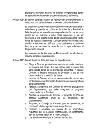 47 
profesores ordinarios hábiles, no estando comprendidos dentro de estos últimos los que se encuentran gozando de licencia. 
Artículo 125º. El quórum para las sesiones de Asamblea de Departamento es la mitad más uno del total de sus profesores ordinarios hábiles. 
La citación se cursa con una anticipación no menor de cuarenta y ocho horas y además se publica en la vitrina de la Facultad. A falta de quórum se procede a una segunda citación que se cursa dentro de las cuarenta y ocho horas siguientes, y, de ser necesario, a una tercera dentro de las siguientes cuarenta y ocho horas de frustrada la segunda. La inasistencia injustificada a una citación a Asamblea es calificada como inasistencia al centro de labores y se sanciona de acuerdo con lo que establece el Reglamento General. 
Los acuerdos de la Asamblea de Departamento se adoptan por mayoría simple de los asistentes. 
Artículo 126º. Son atribuciones de la Asamblea de Departamento: 
a.- Elegir al Director, pronunciarse sobre su renuncia y declarar la vacancia del cargo. En este último caso el nuevo Jefe será elegido dentro de los treinta días siguientes. A falta de Director, el Decano encargará la Dirección a uno de sus miembros hasta la elección del titular. 
b.- Informar al Decano sobre las necesidades de plazas para contratación o nombramiento de docentes en las asignaturas del Departamento. 
c.- Aprobar, a propuesta del Director, el proyecto presupuestal del Departamento, que debe integrarse al programa presupuestal de la Facultad. 
d.- Aprobar, a propuesta del Director, el proyecto del Plan de Trabajo Académico anual de las asignaturas del Departamento. 
e.- Proponer, al Consejo de Facultad para su aprobación, la distribución de la carga lectiva de los profesores. 
f.- Preparar y actualizar los sílabos de las asignaturas requeridas por las Escuelas Profesionales, en concordancia con las sumillas fijadas en el Plan Curricular. 
g.- Los demás que le asigne el Consejo de Facultad.  