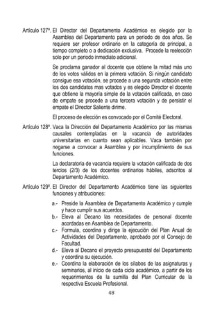 48 
Artículo 127º. El Director del Departamento Académico es elegido por la Asamblea del Departamento para un período de dos años. Se requiere ser profesor ordinario en la categoría de principal, a tiempo completo o a dedicación exclusiva. Procede la reelección solo por un periodo inmediato adicional. 
Se proclama ganador al docente que obtiene la mitad más uno de los votos válidos en la primera votación. Si ningún candidato consigue esa votación, se procede a una segunda votación entre los dos candidatos mas votados y es elegido Director el docente que obtiene la mayoría simple de la votación calificada, en caso de empate se procede a una tercera votación y de persistir el empate el Director Saliente dirime. 
El proceso de elección es convocado por el Comité Electoral. 
Artículo 128º. Vaca la Dirección del Departamento Académico por las mismas causales contempladas en la vacancia de autoridades universitarias en cuanto sean aplicables. Vaca también por negarse a convocar a Asamblea y por incumplimiento de sus funciones. 
La declaratoria de vacancia requiere la votación calificada de dos tercios (2/3) de los docentes ordinarios hábiles, adscritos al Departamento Académico. 
Artículo 129º. El Director del Departamento Académico tiene las siguientes funciones y atribuciones: 
a.- Preside la Asamblea de Departamento Académico y cumple y hace cumplir sus acuerdos. 
b.- Eleva al Decano las necesidades de personal docente acordadas en Asamblea de Departamento. 
c.- Formula, coordina y dirige la ejecución del Plan Anual de Actividades del Departamento, aprobado por el Consejo de Facultad. 
d.- Eleva al Decano el proyecto presupuestal del Departamento y coordina su ejecución. 
e.- Coordina la elaboración de los sílabos de las asignaturas y seminarios, al inicio de cada ciclo académico, a partir de los requerimientos de la sumilla del Plan Curricular de la respectiva Escuela Profesional.  
