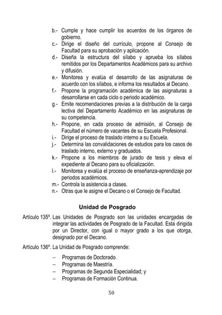 50 
b.- Cumple y hace cumplir los acuerdos de los órganos de gobierno. 
c.- Dirige el diseño del currículo, propone al Consejo de Facultad para su aprobación y aplicación. 
d.- Diseña la estructura del sílabo y aprueba los sílabos remitidos por los Departamentos Académicos para su archivo y difusión. 
e.- Monitorea y evalúa el desarrollo de las asignaturas de acuerdo con los sílabos, e informa los resultados al Decano. 
f.- Propone la programación académica de las asignaturas a desarrollarse en cada ciclo o periodo académico. 
g.- Emite recomendaciones previas a la distribución de la carga lectiva del Departamento Académico en las asignaturas de su competencia. 
h.- Propone, en cada proceso de admisión, al Consejo de Facultad el número de vacantes de su Escuela Profesional. 
i.- Dirige el proceso de traslado interno a su Escuela. 
j.- Determina las convalidaciones de estudios para los casos de traslado interno, externo y graduados. 
k.- Propone a los miembros de jurado de tesis y eleva el expediente al Decano para su oficialización. 
l.- Monitorea y evalúa el proceso de enseñanza-aprendizaje por periodos académicos. 
m.- Controla la asistencia a clases. 
n.- Otras que le asigne el Decano o el Consejo de Facultad. 
Unidad de Posgrado 
Artículo 135º. Las Unidades de Posgrado son las unidades encargadas de inte rar las actividades de Pos rado de la acultad sta dirigida por un Director, con igual o mayor grado a los que otorga, designado por el Decano. 
Artículo 136º. La Unidad de Posgrado comprende: 
 Programas de Doctorado. 
 Programas de Maestría. 
 Programas de Segunda Especialidad; y 
 Programas de Formación Continua.  