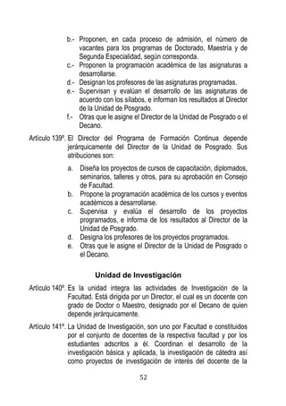 52 
b.- Proponen, en cada proceso de admisión, el número de vacantes para los programas de Doctorado, Maestría y de Segunda Especialidad, según corresponda. 
c.- Proponen la programación académica de las asignaturas a desarrollarse. 
d.- Designan los profesores de las asignaturas programadas. 
e.- Supervisan y evalúan el desarrollo de las asignaturas de acuerdo con los sílabos, e informan los resultados al Director de la Unidad de Posgrado. 
f.- Otras que le asigne el Director de la Unidad de Posgrado o el Decano. 
Artículo 139º. El Director del Programa de Formación Continua depende jerárquicamente del Director de la Unidad de Posgrado. Sus atribuciones son: 
a. Diseña los proyectos de cursos de capacitación, diplomados, seminarios, talleres y otros, para su aprobación en Consejo de Facultad. 
b. Propone la programación académica de los cursos y eventos académicos a desarrollarse. 
c. Supervisa y evalúa el desarrollo de los proyectos programados, e informa de los resultados al Director de la Unidad de Posgrado. 
d. Designa los profesores de los proyectos programados. 
e. Otras que le asigne el Director de la Unidad de Posgrado o el Decano. 
Unidad de Investigación 
Artículo 140º. Es la unidad integra las actividades de Investigación de la Facultad. Está dirigida por un Director, el cual es un docente con grado de Doctor o Maestro, designado por el Decano de quien depende jerárquicamente. 
Artículo 141º. La Unidad de Investigación, son uno por Facultad e constituidos por el conjunto de docentes de la respectiva facultad y por los estudiantes adscritos a él. Coordinan el desarrollo de la investigación básica y aplicada, la investigación de cátedra así como proyectos de investigación de interés del docente de la  