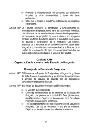 54 
b.- Proponer la implementación de convenios con bibliotecas virtuales de otras universidades o bases de datos pertinentes. 
c.- Otras que le asigne el Director de la Unidad de Investigación o el Decano. 
Artículo 145º. La Facultad promueve la constitución y funcionamiento de Incubadoras de Empresas, como parte de su actividad formativa. Las iniciativas de los estudiantes para la creación de pequeñas y microempresas de propiedad de los estudiantes, son apoyadas por las Facultades, brindando asesoría o facilidades en el uso de los equipos e instalaciones de la institución. Los órganos directivos de la empresa, en un contexto formativo, deben estar integrados por estudiantes y son supervisados el Director de la Unidad de Investigación. Se rigen por sus propios Estatutos, los cuales deben ser aprobados por el Consejo de Facultad. 
Capítulo XXIX 
Organización Académica de la Escuela de Posgrado 
Consejo de la Escuela de Posgrado 
Artículo 146º. El Consejo de la Escuela de Postgrado es el órgano de gobierno de dicha Escuela. La conducción y su dirección le corresponden al Director de Escuela, de acuerdo con las atribuciones señaladas en el presente Estatuto. 
Artículo 147º. El Consejo de Escuela de Posgrado esta integrado por: 
a.- El Director, quien lo preside. 
b.- Cinco (5) representantes de los docentes de la Escuela de Posgrado que perteneces a la UNPRG. Tres (3) doctores, dos (2) maestros. Elegidos por los docentes de la Escuela de Posgrado de cada grado académico. 
c.- Tres (3) representantes de los estudiantes de la Escuela de Posgrado. Dos (2) de doctorado y uno (1) de maestría. Elegidos por los estudiantes de cada nivel académico.  