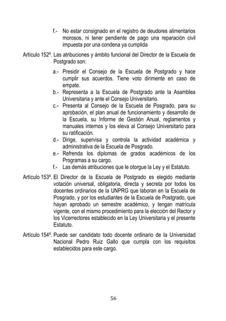 56 
f.- No estar consignado en el registro de deudores alimentarios morosos, ni tener pendiente de pago una reparación civil impuesta por una condena ya cumplida 
Artículo 152º. Las atribuciones y ámbito funcional del Director de la Escuela de Postgrado son: 
a.- Presidir el Consejo de la Escuela de Postgrado y hace cumplir sus acuerdos. Tiene voto dirimente en caso de empate. 
b.- Representa a la Escuela de Postgrado ante la Asamblea Universitaria y ante el Consejo Universitario. 
c.- Presenta al Consejo de la Escuela de Posgrado, para su aprobación, el plan anual de funcionamiento y desarrollo de la Escuela, su Informe de Gestión Anual, reglamentos y manuales internos y los eleva al Consejo Universitario para su ratificación. 
d.- Dirige, supervisa y controla la actividad académica y administrativa de la Escuela de Posgrado. 
e.- Refrenda los diplomas de grados académicos de los Programas a su cargo. 
f.- Las demás atribuciones que le otorgue la Ley y el Estatuto. 
Artículo 153º. El Director de la Escuela de Postgrado es elegido mediante votación universal, obligatoria, directa y secreta por todos los docentes ordinarios de la UNPRG que laboran en la Escuela de Posgrado, y por los estudiantes de la Escuela de Postgrado, que hayan aprobado un semestre académico, y tengan matrícula vigente, con el mismo procedimiento para la elección del Rector y los Vicerrectores establecido en la Ley Universitaria y el presente Estatuto. 
Artículo 154º. Puede ser candidato todo docente ordinario de la Universidad Nacional Pedro Ruiz Gallo que cumpla con los requisitos establecidos para este cargo. 
 