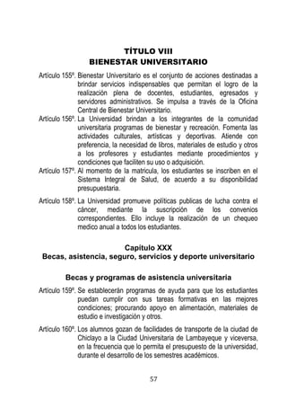 57 
TÍTULO VIII 
BIENESTAR UNIVERSITARIO 
Artículo 155º. Bienestar Universitario es el conjunto de acciones destinadas a brindar servicios indispensables que permitan el logro de la realización plena de docentes, estudiantes, egresados y servidores administrativos. Se impulsa a través de la Oficina Central de Bienestar Universitario. 
Artículo 156º. La Universidad brindan a los integrantes de la comunidad universitaria programas de bienestar y recreación. Fomenta las actividades culturales, artísticas y deportivas. Atiende con preferencia, la necesidad de libros, materiales de estudio y otros a los profesores y estudiantes mediante procedimientos y condiciones que faciliten su uso o adquisición. 
Artículo 157º. Al momento de la matricula, los estudiantes se inscriben en el Sistema Integral de Salud, de acuerdo a su disponibilidad presupuestaria. 
Artículo 158º. La Universidad promueve políticas publicas de lucha contra el cáncer, mediante la suscripción de los convenios correspondientes. Ello incluye la realización de un chequeo medico anual a todos los estudiantes. 
Capítulo XXX 
Becas, asistencia, seguro, servicios y deporte universitario 
Becas y programas de asistencia universitaria 
Artículo 159º. Se establecerán programas de ayuda para que los estudiantes puedan cumplir con sus tareas formativas en las mejores condiciones; procurando apoyo en alimentación, materiales de estudio e investigación y otros. 
Artículo 160º. Los alumnos gozan de facilidades de transporte de la ciudad de Chiclayo a la Ciudad Universitaria de Lambayeque y viceversa, en la frecuencia que lo permita el presupuesto de la universidad, durante el desarrollo de los semestres académicos.  