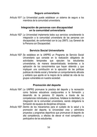 58 
Seguro universitario 
Artículo 161º. La Universidad puede establecer un sistema de seguro a los miembros de la comunidad universitaria. 
Integración de personas con discapacidad 
en la comunidad universitaria 
Artículo 162º. La Universidad implementa todos sus servicios considerando la integración a la comunidad universitaria de las personas con discapacidad, de conformidad con la Ley 29973, Ley General de la Persona con Discapacidad. 
Servicio Social Universitario 
Artículo 163º. Se establece en la UNPRG un Programa de Servicio Social Universitario que consiste en la realización obligatoria de actividades temporales que ejecuten los estudiantes universitarios, de manera descentralizada; tendientes a la aplicación de los conocimientos que hayan obtenido y que impliquen una contribución en la ejecución de las políticas publicas de interés social y fomenten un comportamiento altruista y solidario que aporte en la mejora de la calidad de vida de los grupos vulnerables en nuestra sociedad. 
Promoción del deporte 
Artículo 164º. La UNPRG promueve la practica del deporte y la recreación como factores educativos coadyuvantes a la formación y desarrollo de la persona. El deporte, a través de las competencias individuales y colectivas, fortalece la identidad y la integración de la comunidad universitaria, siendo obligatoria la formación de equipos de disciplinas olímpicas. 
Artículo 165º. Dentro de los mecanismos para el cuidado de la salud y la promoción del deporte, la Universidad crea y administra proyectos y programas deportivos que promuevan el deporte de alta competencia, a efectos de elevar el nivel competitivo y participativo de los estudiantes.  