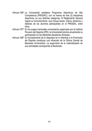 59 
Artículo 166º. La Universidad establece Programas Deportivos de Alta Competencia (PRODAC), con no menos de tres (3) disciplinas deportivas, en sus distintas categorías. El Reglamento General regula su funcionamiento, que incluye becas, tutoría, derechos y deberes de los alumnos participantes en el PRODAC, entre otros. 
Artículo 167º. En los juegos nacionales universitarios organizado por el Instituto Peruano del Deporte (IPD), la Universidad prioriza anualmente su participación en las diferentes disciplinas olímpicas. 
Artículo 168º. El incumplimiento de lo dispuesto en lo referente a la Promoción del Deporte constituye una infracción de la Oficina Central de Bienestar Universitario. La supervisión de la materialización de sus actividades corresponde al Rectorado. 
 