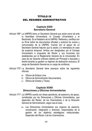 60 
TÍTULO IX 
DEL REGIMEN ADMINISTRATIVO 
Capítulo XXXI 
Secretaría General 
Artículo 169º. La UNPRG tiene un Secretario General que actúa como tal ante la Asamblea Universitaria, el Consejo Universitario y el Rectorado. Es el fedatario de la UNPRG. Refrenda y certifica con su firma todos los documentos oficiales y autoriza los avisos y comunicados de la UNPRG. Cuenta con el apoyo de un Secretario General Adjunto que lo asiste y lo reemplaza en caso de ausencia temporal. Ambos son designados por el Consejo Universitario a propuesta del Rector y sus funciones son establecidas por el Reglamento General de la Universidad. En caso de ser docente ordinario deberá ser Principal o Asociado y tendrá durante su gestión un régimen de dedicación exclusiva. El cargo de Secretario General es un cargo de confianza. 
Artículo 170º. La Secretaría General tiene jerarquía sobre las siguientes oficinas: 
a.- Oficina de Enlace Lima. 
b.- Oficina de Administración Documentaria. 
c.- Oficina de Grados y Títulos. 
Capítulo XXXII 
Direcciones y Oficinas Universitarias 
Artículo 171º. La UNPRG cuenta con áreas operativas, de asesoría y de apoyo, constituidas por las Direcciones y Oficinas Universitarias, que dependen del Rector, de los Vicerrectores o de la Dirección General de Administración, según sea el caso. 
a.- Las Direcciones Universitarias son órganos de asesoría, coordinación, integración y dirección, responsables de la gestión de los objetivos estratégicos institucionales. Dependen del Rector o de los Vicerrectores.  