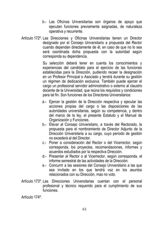 61 
b.- Las Oficinas Universitarias son órganos de apoyo que ejecutan funciones previamente asignadas, de naturaleza operativa y recurrente. 
Artículo 172º. Las Direcciones y Oficinas Universitarias tienen un Director designado por el Consejo Universitario a propuesta del Rector cuando dependan directamente de él, en caso de que no lo sea será coordinada dicha propuesta con la autoridad según corresponda su dependencia. 
Su selección deberá tener en cuenta los conocimientos y experiencias del candidato para el ejercicio de las funciones establecidas para la Dirección, pudiendo recaer la designación en un Profesor Principal o Asociado y tendrá durante su gestión un régimen de dedicación exclusiva. También puede ejercer el cargo un profesional servidor administrativo o externo al claustro docente de la Universidad, que reúna los requisitos y condiciones para tal fin. Son funciones de los Directores Universitarios: 
a.- Ejercer la gestión de la Dirección respectiva y ejecutar las acciones propias del cargo o las disposiciones de las autoridades universitarias, según su competencia, y dentro del marco de la ley, el presente Estatuto y el Manual de Organización y Funciones. 
b.- Elevar al Consejo Universitario, a través del Rectorado, la propuesta para el nombramiento de Director Adjunto de la Dirección Universitaria a su cargo, cuyo período de gestión no excederá al del Director. 
c.- Poner a consideración del Rector o del Vicerrector, según corresponda, los proyectos, recomendaciones, informes y acuerdos estudiados por la respectiva Dirección. 
d.- Presentar al Rector o al Vicerrector, según corresponda, el informe semestral de las actividades de la Dirección. 
e.- Concurrir a las sesiones del Consejo Universitario a las que sea invitado en los que tendrá voz en los asuntos relacionados con su Dirección, mas no voto. 
Artículo 173º. Las Direcciones Universitarias cuentan con el personal profesional y técnico requerido para el cumplimiento de sus funciones. 
Artículo 174º.  