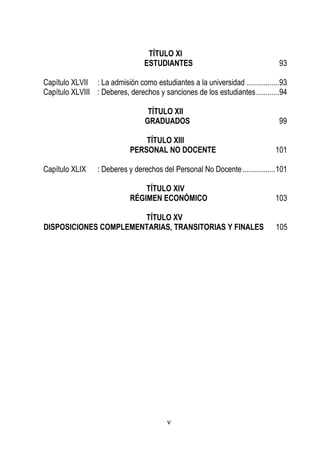 v 
TÍTULO XI 
ESTUDIANTES 93 
Capítulo XLVII : La admisión como estudiantes a la universidad ................. 93 
Capítulo XLVIII : Deberes, derechos y sanciones de los estudiantes ............ 94 
TÍTULO XII 
GRADUADOS 99 
TÍTULO XIII 
PERSONAL NO DOCENTE 101 
Capítulo XLIX : Deberes y derechos del Personal No Docente ................. 101 
TÍTULO XIV 
RÉGIMEN ECONÓMICO 103 
TÍTULO XV 
DISPOSICIONES COMPLEMENTARIAS, TRANSITORIAS Y FINALES 105 
 