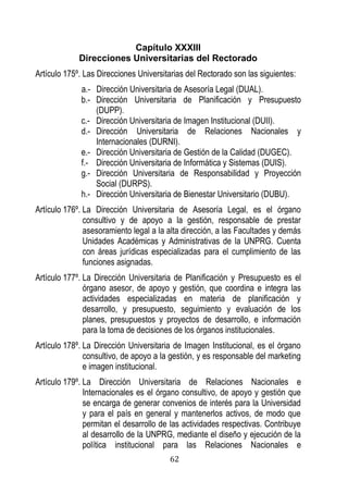 62 
Capítulo XXXIII 
Direcciones Universitarias del Rectorado 
Artículo 175º. Las Direcciones Universitarias del Rectorado son las siguientes: 
a.- Dirección Universitaria de Asesoría Legal (DUAL). 
b.- Dirección Universitaria de Planificación y Presupuesto (DUPP). 
c.- Dirección Universitaria de Imagen Institucional (DUII). 
d.- Dirección Universitaria de Relaciones Nacionales y Internacionales (DURNI). 
e.- Dirección Universitaria de Gestión de la Calidad (DUGEC). 
f.- Dirección Universitaria de Informática y Sistemas (DUIS). 
g.- Dirección Universitaria de Responsabilidad y Proyección Social (DURPS). 
h.- Dirección Universitaria de Bienestar Universitario (DUBU). 
Artículo 176º. La Dirección Universitaria de Asesoría Legal, es el órgano consultivo y de apoyo a la gestión, responsable de prestar asesoramiento legal a la alta dirección, a las Facultades y demás Unidades Académicas y Administrativas de la UNPRG. Cuenta con áreas jurídicas especializadas para el cumplimiento de las funciones asignadas. 
Artículo 177º. La Dirección Universitaria de Planificación y Presupuesto es el órgano asesor, de apoyo y gestión, que coordina e integra las actividades especializadas en materia de planificación y desarrollo, y presupuesto, seguimiento y evaluación de los planes, presupuestos y proyectos de desarrollo, e información para la toma de decisiones de los órganos institucionales. 
Artículo 178º. La Dirección Universitaria de Imagen Institucional, es el órgano consultivo, de apoyo a la gestión, y es responsable del marketing e imagen institucional. 
Artículo 179º. La Dirección Universitaria de Relaciones Nacionales e Internacionales es el órgano consultivo, de apoyo y gestión que se encarga de generar convenios de interés para la Universidad y para el país en general y mantenerlos activos, de modo que permitan el desarrollo de las actividades respectivas. Contribuye al desarrollo de la UNPRG, mediante el diseño y ejecución de la política institucional para las Relaciones Nacionales e  
