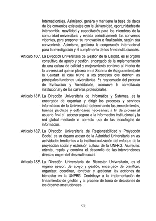 63 
Internacionales. Asimismo, genera y mantiene la base de datos de los convenios existentes con la Universidad, oportunidades de intercambio, movilidad y capacitación para los miembros de la comunidad universitaria y evalúa periódicamente los convenios vigentes, para proponer su renovación o finalización, según sea conveniente. Asimismo, gestiona la cooperación internacional para la investigación y el cumplimento de los fines institucionales. 
Artículo 180º. La Dirección Universitaria de Gestión de la Calidad, es el órgano consultivo, de apoyo y gestión, encargado de la implementación de una cultura de calidad y mejoramiento continuo al interior de la universidad que se plasma en el Sistema de Aseguramiento de la Calidad, el cual reúne a los procesos que definen las principales funciones universitarias. Es responsable del proceso de Evaluación y Acreditación, promueve la acreditación institucional y de las carreras profesionales. 
Artículo 181º. La Dirección Universitaria de Informática y Sistemas, es la encargada de organizar y dirigir los procesos y servicios informáticos de la Universidad, determinando los procedimientos, buenas prácticas y estándares necesarios, a fin de proveer al usuario final el acceso seguro a la información institucional y la red global mediante el correcto uso de las tecnologías de información. 
Artículo 182º. La Dirección Universitaria de Responsabilidad y Proyección Social, es un órgano asesor de la Autoridad Universitaria en las actividades tendientes a la institucionalización del enfoque de la proyección social y extensión cultural de la UNPRG. Asimismo, orienta, regula y coordina el desarrollo de las intervenciones directas en pro del desarrollo social. 
Artículo 183º. La Dirección Universitaria de Bienestar Universitario, es el órgano asesor, de apoyo y gestión, encargado de planificar, organizar, coordinar, controlar y gestionar las acciones de bienestar en la UNPRG. Contribuye a la implementación de lineamientos de gestión y al proceso de toma de decisiones de los órganos institucionales.  