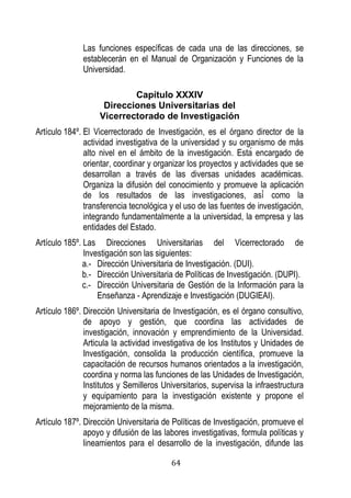 64 
Las funciones específicas de cada una de las direcciones, se establecerán en el Manual de Organización y Funciones de la Universidad. 
Capítulo XXXIV 
Direcciones Universitarias del 
Vicerrectorado de Investigación 
Artículo 184º. El Vicerrectorado de Investigación, es el órgano director de la actividad investigativa de la universidad y su organismo de más alto nivel en el ámbito de la investigación. sta encargado de orientar, coordinar y organizar los proyectos y actividades que se desarrollan a través de las diversas unidades académicas. Organiza la difusión del conocimiento promueve la aplicaci n de los resultados de las investi aciones as como la transferencia tecnológica y el uso de las fuentes de investigación, integrando fundamentalmente a la universidad, la empresa y las entidades del Estado. 
Artículo 185º. Las Direcciones Universitarias del Vicerrectorado de Investigación son las siguientes: 
a.- Dirección Universitaria de Investigación. (DUI). 
b.- Dirección Universitaria de Políticas de Investigación. (DUPI). 
c.- Dirección Universitaria de Gestión de la Información para la Enseñanza - Aprendizaje e Investigación (DUGIEAI). 
Artículo 186º. Dirección Universitaria de Investigación, es el órgano consultivo, de apoyo y gestión, que coordina las actividades de investigación, innovación y emprendimiento de la Universidad. Articula la actividad investigativa de los Institutos y Unidades de Investigación, consolida la producción científica, promueve la capacitación de recursos humanos orientados a la investigación, coordina y norma las funciones de las Unidades de Investigación, Institutos y Semilleros Universitarios, supervisa la infraestructura y equipamiento para la investigación existente y propone el mejoramiento de la misma. 
Artículo 187º. Dirección Universitaria de Políticas de Investigación, promueve el apoyo y difusión de las labores investigativas, formula políticas y lineamientos para el desarrollo de la investigación, difunde las  