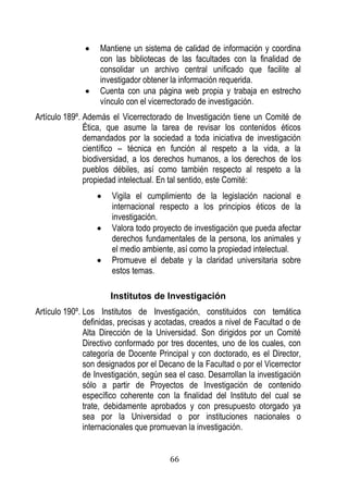 66 
 Mantiene un sistema de calidad de información y coordina con las bibliotecas de las facultades con la finalidad de consolidar un archivo central unificado que facilite al investigador obtener la información requerida. 
 Cuenta con una página web propia y trabaja en estrecho vínculo con el vicerrectorado de investigación. 
Artículo 189º. Además el Vicerrectorado de Investigación tiene un Comité de Ética, que asume la tarea de revisar los contenidos éticos demandados por la sociedad a toda iniciativa de investigación científico – técnica en función al respeto a la vida, a la biodiversidad, a los derechos humanos, a los derechos de los pueblos débiles, así como también respecto al respeto a la propiedad intelectual. En tal sentido, este Comité: 
 Vigila el cumplimiento de la legislación nacional e internacional respecto a los principios éticos de la investigación. 
 Valora todo proyecto de investigación que pueda afectar derechos fundamentales de la persona, los animales y el medio ambiente, así como la propiedad intelectual. 
 Promueve el debate y la claridad universitaria sobre estos temas. 
Institutos de Investigación 
Artículo 190º. Los Institutos de Investigación, constituidos con temática definidas, precisas y acotadas, creados a nivel de Facultad o de Alta Dirección de la Universidad. Son dirigidos por un Comité Directivo conformado por tres docentes, uno de los cuales, con categoría de Docente Principal y con doctorado, es el Director, son designados por el Decano de la Facultad o por el Vicerrector de Investigación, según sea el caso. Desarrollan la investigación sólo a partir de Proyectos de Investigación de contenido específico coherente con la finalidad del Instituto del cual se trate, debidamente aprobados y con presupuesto otorgado ya sea por la Universidad o por instituciones nacionales o internacionales que promuevan la investigación.  