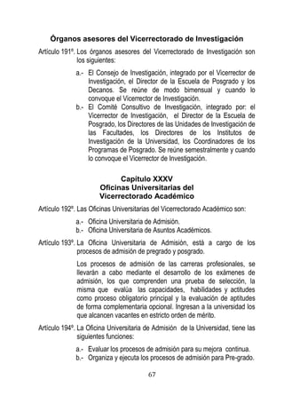 67 
Órganos asesores del Vicerrectorado de Investigación 
Artículo 191º. Los órganos asesores del Vicerrectorado de Investigación son los siguientes: 
a.- El Consejo de Investigación, integrado por el Vicerrector de Investigación, el Director de la Escuela de Posgrado y los Decanos. Se reúne de modo bimensual y cuando lo convoque el Vicerrector de Investigación. 
b.- El Comité Consultivo de Investigación, integrado por: el Vicerrector de Investigación, el Director de la Escuela de Posgrado, los Directores de las Unidades de Investigación de las Facultades, los Directores de los Institutos de Investigación de la Universidad, los Coordinadores de los Programas de Posgrado. Se reúne semestralmente y cuando lo convoque el Vicerrector de Investigación. 
Capítulo XXXV 
Oficinas Universitarias del 
Vicerrectorado Académico 
Artículo 192º. Las Oficinas Universitarias del Vicerrectorado Académico son: 
a.- Oficina Universitaria de Admisión. 
b.- Oficina Universitaria de Asuntos Académicos. 
Artículo 193º. La Oficina Universitaria de Admisión, está a cargo de los procesos de admisión de pregrado y posgrado. 
Los procesos de admisión de las carreras profesionales, se llevarán a cabo mediante el desarrollo de los exámenes de admisión, los que comprenden una prueba de selección, la misma que evalúa las capacidades, habilidades y actitudes como proceso obligatorio principal y la evaluación de aptitudes de forma complementaria opcional. Ingresan a la universidad los que alcancen vacantes en estricto orden de mérito. 
Artículo 194º. La Oficina Universitaria de Admisión de la Universidad, tiene las siguientes funciones: 
a.- Evaluar los procesos de admisión para su mejora continua. 
b.- Organiza y ejecuta los procesos de admisión para Pre-grado.  