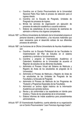 68 
c.- Coordina con el Centro Preuniversitario de la Universidad Nacional Pedro Ruiz Gallo el proceso de selección para el ingreso directo. 
d.- Coordina con la Escuela de Posgrado, Unidades de Posgrado los procesos de ingreso. 
e.- Brinda los servicios de organización y/o ejecución de procesos de selección académica a usuarios externos. 
f.- Elabora las estadísticas de los procesos de exámenes de admisión e informa a los órganos competentes. 
Artículo 195º. La Oficina Universitaria de Admisión de la Universidad propone al personal docente y administrativo, y los recursos materiales que sean necesarios para el desarrollo exitoso de sus diferentes procesos de admisión. 
Artículo 196º. Las funciones de la Oficina Universitaria de Asuntos Académicos son: 
a.- Coordina con la Escuela Profesional de las Facultades la implementación del Plan de Estudios en el sistema académico y controla su funcionamiento. 
b.- Coordina y propone al Vicerrectorado Académico el Calendario Académico de la Universidad de acuerdo al Régimen de estudios de las diferentes facultades. 
c.- Administra el Proceso Virtual del Sistema de Matricula y Registro de Actas de los estudiantes de pregrado de la Universidad. 
d.- Administra el Proceso de Matricula y Registro de Actas de los estudiantes de las Unidades de Posgrado de las Facultades y la Escuela de Posgrado 
e.- Administra el Proceso de Matricula de los Programas de Titulación y Programas Especiales de las Facultades. 
f.- Administra un archivo digital histórico de la Información Académica por periodos lectivos. 
g.- Revisa y da conformidad a los expedientes en trámite para Grados y Títulos de los estudiantes de la Universidad. 
h.- Elabora informes de índole académico para procedimientos administrativos. 
Artículo 197º. El Vicerrectorado Académico, cuenta además en su organización con el Centro Preuniversitario "Juan Francisco Aguinaga astro”.  