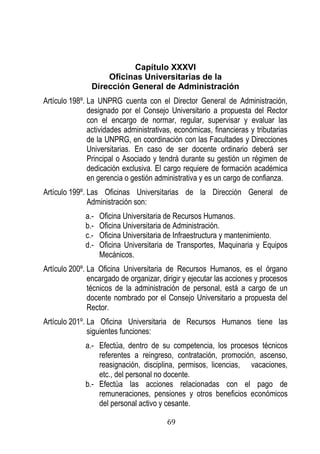 69 
Capítulo XXXVI 
Oficinas Universitarias de la 
Dirección General de Administración 
Artículo 198º. La UNPRG cuenta con el Director General de Administración, designado por el Consejo Universitario a propuesta del Rector con el encargo de normar, regular, supervisar y evaluar las actividades administrativas, económicas, financieras y tributarias de la UNPRG, en coordinación con las Facultades y Direcciones Universitarias. En caso de ser docente ordinario deberá ser Principal o Asociado y tendrá durante su gestión un régimen de dedicación exclusiva. El cargo requiere de formación académica en gerencia o gestión administrativa y es un cargo de confianza. 
Artículo 199º. Las Oficinas Universitarias de la Dirección General de Administración son: 
a.- Oficina Universitaria de Recursos Humanos. 
b.- Oficina Universitaria de Administración. 
c.- Oficina Universitaria de Infraestructura y mantenimiento. 
d.- Oficina Universitaria de Transportes, Maquinaria y Equipos Mecánicos. 
Artículo 200º. La Oficina Universitaria de Recursos Humanos, es el órgano encargado de organizar, dirigir y ejecutar las acciones y procesos técnicos de la administración de personal, está a cargo de un docente nombrado por el Consejo Universitario a propuesta del Rector. 
Artículo 201º. La Oficina Universitaria de Recursos Humanos tiene las siguientes funciones: 
a.- Efectúa, dentro de su competencia, los procesos técnicos referentes a reingreso, contratación, promoción, ascenso, reasignación, disciplina, permisos, licencias, vacaciones, etc., del personal no docente. 
b.- Efectúa las acciones relacionadas con el pago de remuneraciones, pensiones y otros beneficios económicos del personal activo y cesante.  